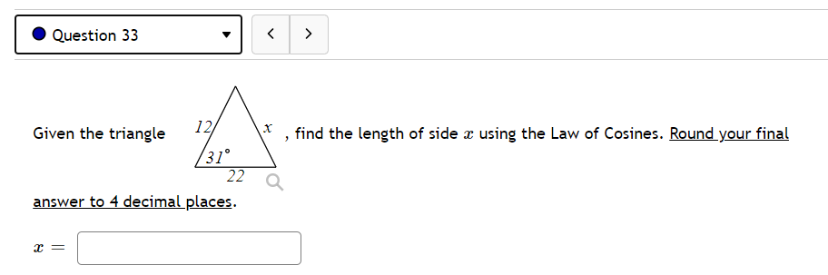 Question 33
>
Given the triangle
12
find the length of side æ using the Law of Cosines. Round your final
/31°
22
answer to 4 decimal places.
x =
