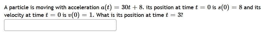 A particle is moving with acceleration a(t) = 30t+ 8. its position at time t = 0 is s(0) = 8 and its
velocity at time t = 0 is v(0) = 1. What is its position at time t = 3?