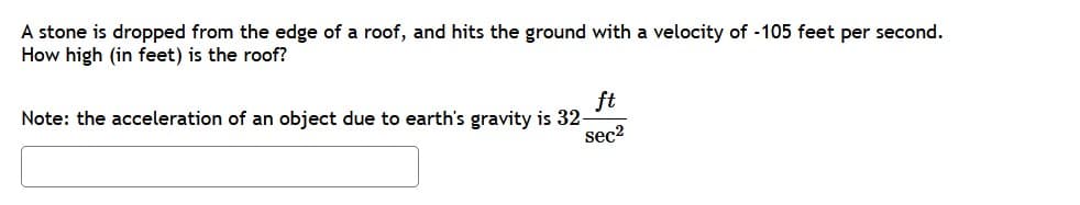 A stone is dropped from the edge of a roof, and hits the ground with a velocity of -105 feet per second.
How high (in feet) is the roof?
ft
Note: the acceleration of an object due to earth's gravity is 32-
sec2
