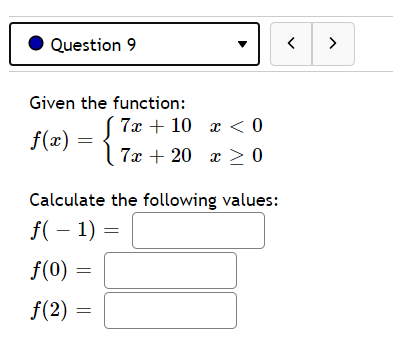 Question 9
>
Given the function:
( 7x + 10 x < 0
f(x)
| 7x + 20 x > 0
Calculate the following values:
f( – 1) =
f(0)
f(2)
