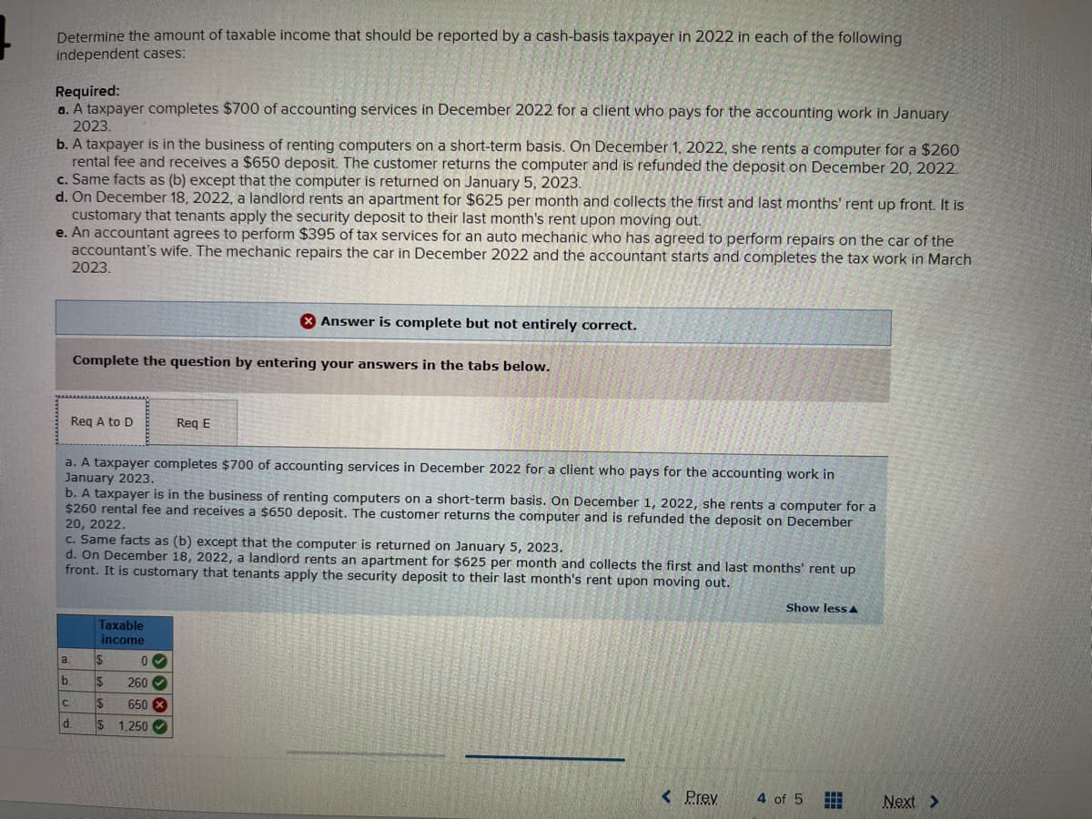 Determine the amount of taxable income that should be reported by a cash-basis taxpayer in 2022 in each of the following
independent cases:
Required:
a. A taxpayer completes $700 of accounting services in December 2022 for a client who pays for the accounting work in January
2023.
b. A taxpayer is in the business of renting computers on a short-term basis. On December 1, 2022, she rents a computer for a $260
rental fee and receives a $650 deposit. The customer returns the computer and is refunded the deposit on December 20, 2022.
c. Same facts as (b) except that the computer is returned on January 5, 2023.
d. On December 18, 2022, a landlord rents an apartment for $625 per month and collects the first and last months' rent up front. It is
customary that tenants apply the security deposit to their last month's rent upon moving out.
e. An accountant agrees to perform $395 of tax services for an auto mechanic who has agreed to perform repairs on the car of the
accountant's wife. The mechanic repairs the car in December 2022 and the accountant starts and completes the tax work in March
2023.
Req A to D
Complete the question by entering your answers in the tabs below.
a.
b.
a. A taxpayer completes $700 of accounting services in December 2022 for a client who pays for the accounting work in
January 2023.
b. A taxpayer is in the business of renting computers on a short-term basis. On December 1, 2022, she rents a computer for a
$260 rental fee and receives a $650 deposit. The customer returns the computer and is refunded the deposit on December
20, 2022.
C.
d.
c. Same facts as (b) except that the computer is returned on January 5, 2023.
d. On December 18, 2022, a landlord rents an apartment for $625 per month and collects the first and last months' rent up
front. It is customary that tenants apply the security deposit to their last month's rent upon moving out.
Taxable
income
$
$
$
$ 1,250
X Answer is complete but not entirely correct.
Req E
0✓
260✔
650 X
< Prev
Show less A
4 of 5
Next >