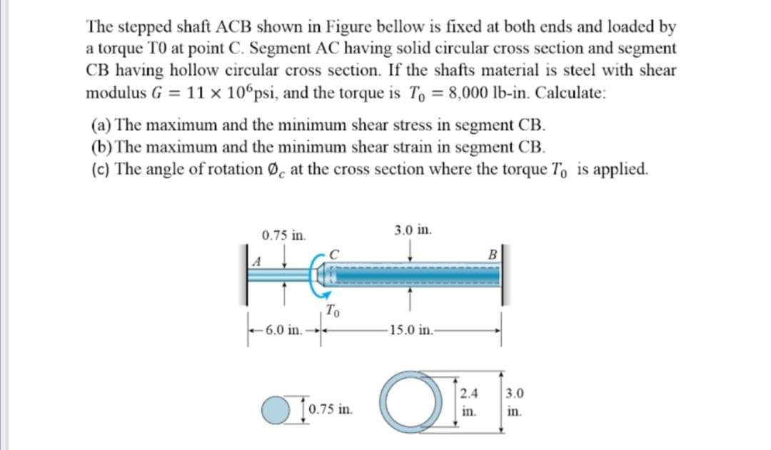 The stepped shaft ACB shown in Figure bellow is fixed at both ends and loaded by
a torque TO at point C. Segment AC having solid circular cross section and segment
CB having hollow circular cross section. If the shafts material is steel with shear
modulus G = 11 x 10°psi, and the torque is To = 8,000 lb-in. Calculate:
(a) The maximum and the minimum shear stress in segment CB.
(b) The maximum and the minimum shear strain in segment CB.
(c) The angle of rotation Ø, at the cross section where the torque To is applied.
0.75 in.
3.0 in.
A
4000011Ww
То
6.0
15.0 in.
2.4
3.0
0.75 in.
in.
in.
