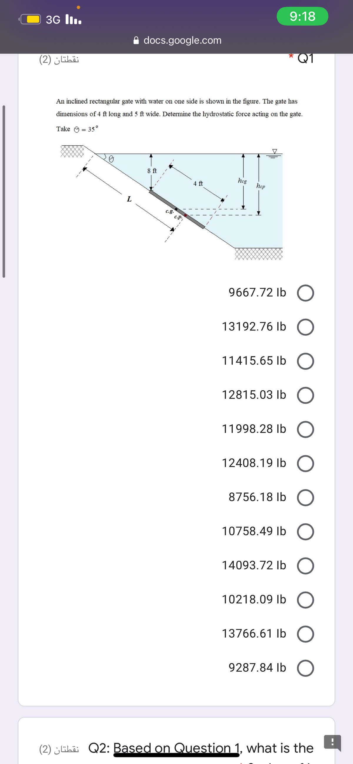 3G lI.
9:18
A docs.google.com
نقطتان )2)
Q1
An inclined rectangular gate with water on one side is shown in the figure. The gate has
dimensions of 4 ft long and 5 ft wide. Determine the hydrostatic force acting on the gate.
Take O = 35°
8 ft
hcg
4 ft
hep
9667.72 Ib O
13192.76 Ib O
11415.65 Ib O
12815.03 Ib O
11998.28 Ib
12408.19 Ib O
8756.18 Ib O
10758.49 Ib O
14093.72 Ib O
10218.09 Ib
13766.61 Ib O
9287.84 Ib
(2) ¿lihä Q2: Based on Question 1, what is the
