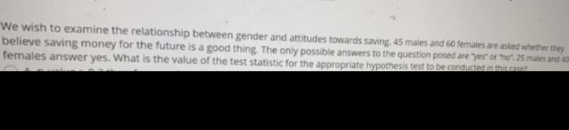 We wish to examine the relationship between gender and attitudes towards saving. 45 males and 60 females are asked whether they
believe saving money for the future is a good thing. The only possible answers to the question posed are "yes" or "no". 25 males and 401
females answer yes. What is the value of the test statistic for the appropriate hypothesis test to be conducted in this caso?
