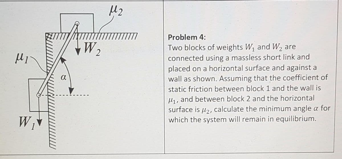 Problem 4:
W 2
Two blocks of weights W, and W2 are
connected using a massless short link and
placed on a horizontal surface and against a
wall as shown. Assuming that the coefficient of
static friction between block 1 and the wall is
H, and between block 2 and the horizontal
surface is u,, calculate the minimum angle a for
which the system will remain in equilibrium.
W
