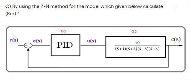 Q) By using the Z-N method for the model which given below calculate
(Kcr) *
G1
G2
r(s)
e(s)
c(s)
u(s)
10
PID
(S+1)(S+2)(S+3)(S+4)
