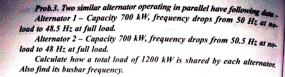 Alternator 1- Capacity 700 kW, frequency drops from 50 Hz at no-
Calculate how a total load of 1200 kW is shared by each alternator.
Prob.3. Two similar alternator operating in parallel have following datm-
load to 48.5 Hz at full load.
Alternator 2 – Capacity 700 kW, frequency drops from 50.5 Hz at no
load to 48 Hz at full load.
Calculate how a total load of 1200 kW is shared by each alternator
Also find its busbar frequency.
