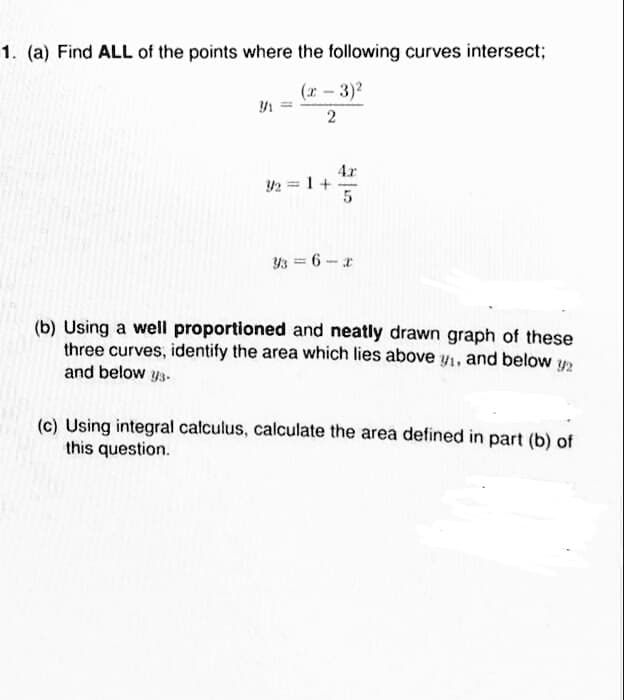 1. (a) Find ALL of the points where the following curves intersect;
(r - 3)2
4.x
Y2 = 1+
5
Y3 = 6-r
(b) Using a well proportioned and neatly drawn graph of these
three curves, identify the area which lies above y1, and below y2
and below y3-
(c) Using integral calculus, calculate the area defined in part (b) of
this question.
