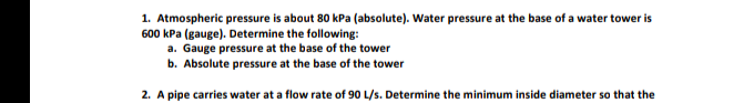 1. Atmospheric pressure is about 80 kPa (absolute). Water pressure at the base of a water tower is
600 kPa (gauge). Determine the following:
a. Gauge pressure at the base of the tower
b. Absolute pressure at the base of the tower
2. A pipe carries water at a flow rate of 90 L/s. Determine the minimum inside diameter so that the
