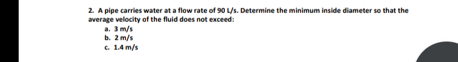 2. A pipe carries water at a flow rate of 90 L/s. Determine the minimum inside diameter so that the
average velocity of the fluid does not exceed:
a. 3 m/s
b. 2 m/s
c. 1.4 m/s
