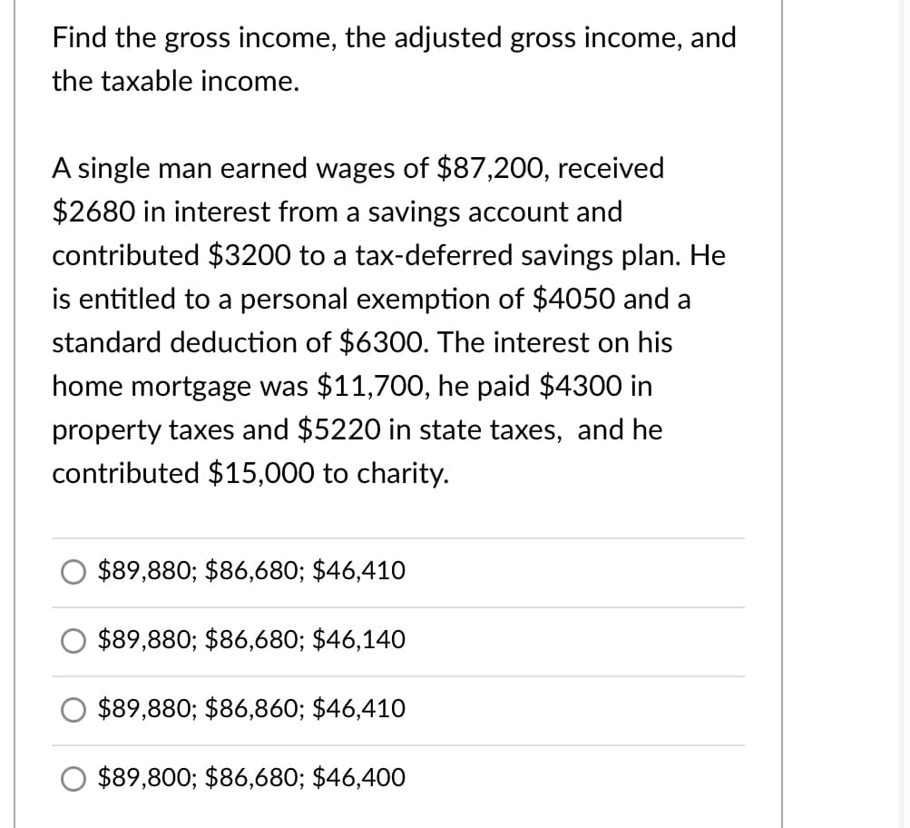 Find the gross income, the adjusted gross income, and
the taxable income.
A single man earned wages of $87,200, received
$2680 in interest from a savings account and
contributed $3200 to a tax-deferred savings plan. He
is entitled to a personal exemption of $4050 and a
standard deduction of $6300. The interest on his
home mortgage was $11,700, he paid $4300 in
property taxes and $5220 in state taxes, and he
contributed $15,000 to charity.
$89,880; $86,680; $46,410
$89,880; $86,680; $46,140
$89,880; $86,860; $46,410
$89,800; $86,680; $46,400

