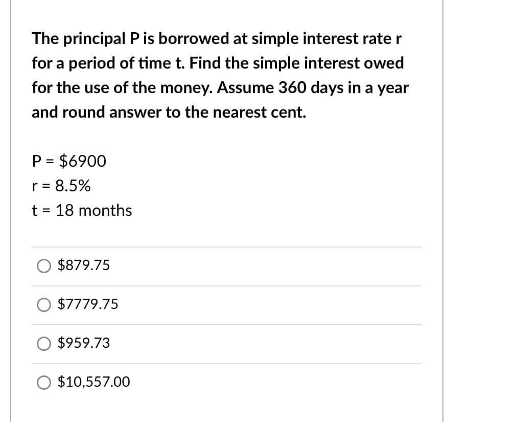 The principal P is borrowed at simple interest rate r
for a period of time t. Find the simple interest owed
for the use of the money. Assume 360 days in a year
and round answer to the nearest cent.
P = $6900
r = 8.5%
t = 18 months
%3D
$879.75
$7779.75
$959.73
$10,557.00
