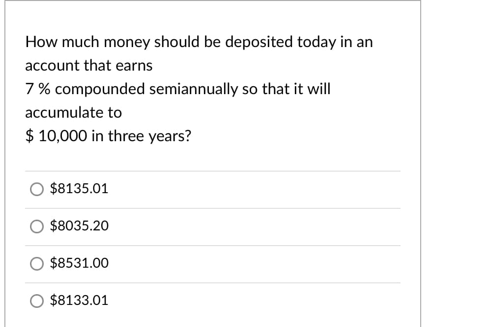 How much money should be deposited today in an
account that earns
7 % compounded semiannually so that it will
accumulate to
$ 10,000 in three years?
$8135.01
$8035.20
$8531.00
$8133.01
