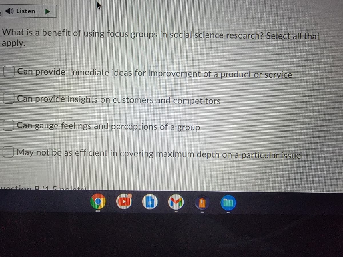 Listen
What is a benefit of using focus groups in social science research? Select all that
apply.
Can provide immediate ideas for improvement of a product or service
Can provide insights on customers and competitors
Can gauge feelings and perceptions of a group
May not be as efficient in covering maximum depth on a particular issue
