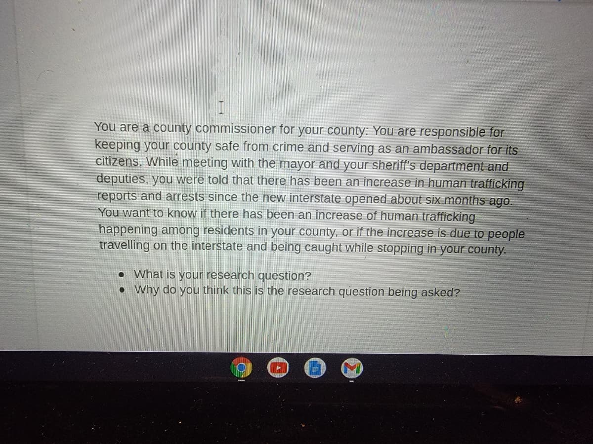 You are a county commissioner for your county: You are responsible for
keeping your county safe from crime and serving as an ambassador for its
citizens. While meeting with the mayor and your sheriff's department and
deputies, you were told that there has been an increase in human trafficking
reports and arrests since the new interstate opened about six months ago.
You want to know if there has been an increase of human trafficking
happening among residents in your county, or if the increase is due to people
travelling on the interstate and being caught while stopping in your county.
• What is your research question?
• Why do you think this is the research question being asked?
