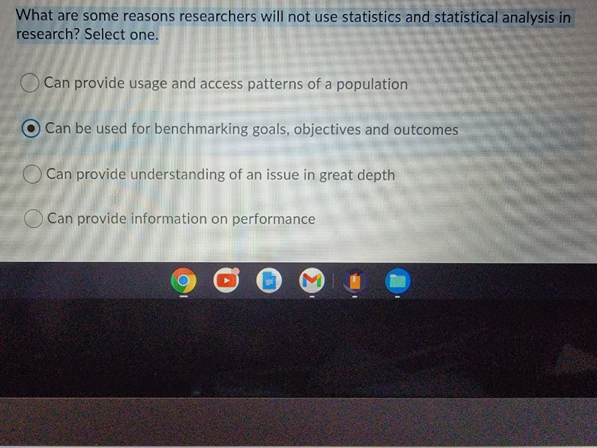 What are some reasons researchers will not use statistics and statistical analysis in
research? Select one.
Can provide usage and access patterns of a population
O Can be used for benchmarking goals, objectives and outcomes
Can provide understanding of an issue in great depth
O Can provide information on performance
