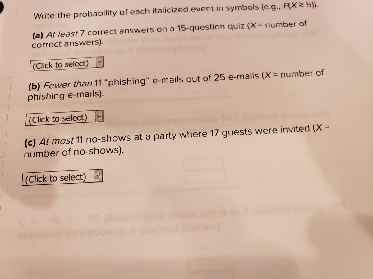 Write the probability of each italicized event in symbols (e.g., P(Xz 5))
(a) At least 7 correct answers on a 15-question quiz (X= number of
correct answers).
%3D
(Click to select)
(b) Fewer than 11 “phishing" e-mails out of 25 e-mails (X= number of
phishing e-mails).
(Click to select)
(c) At most 11 no-shows at a party where 17 guests were invited (X=
number of no-shows).
(Click to select)
85 (Round
mear
ndare
al places)
