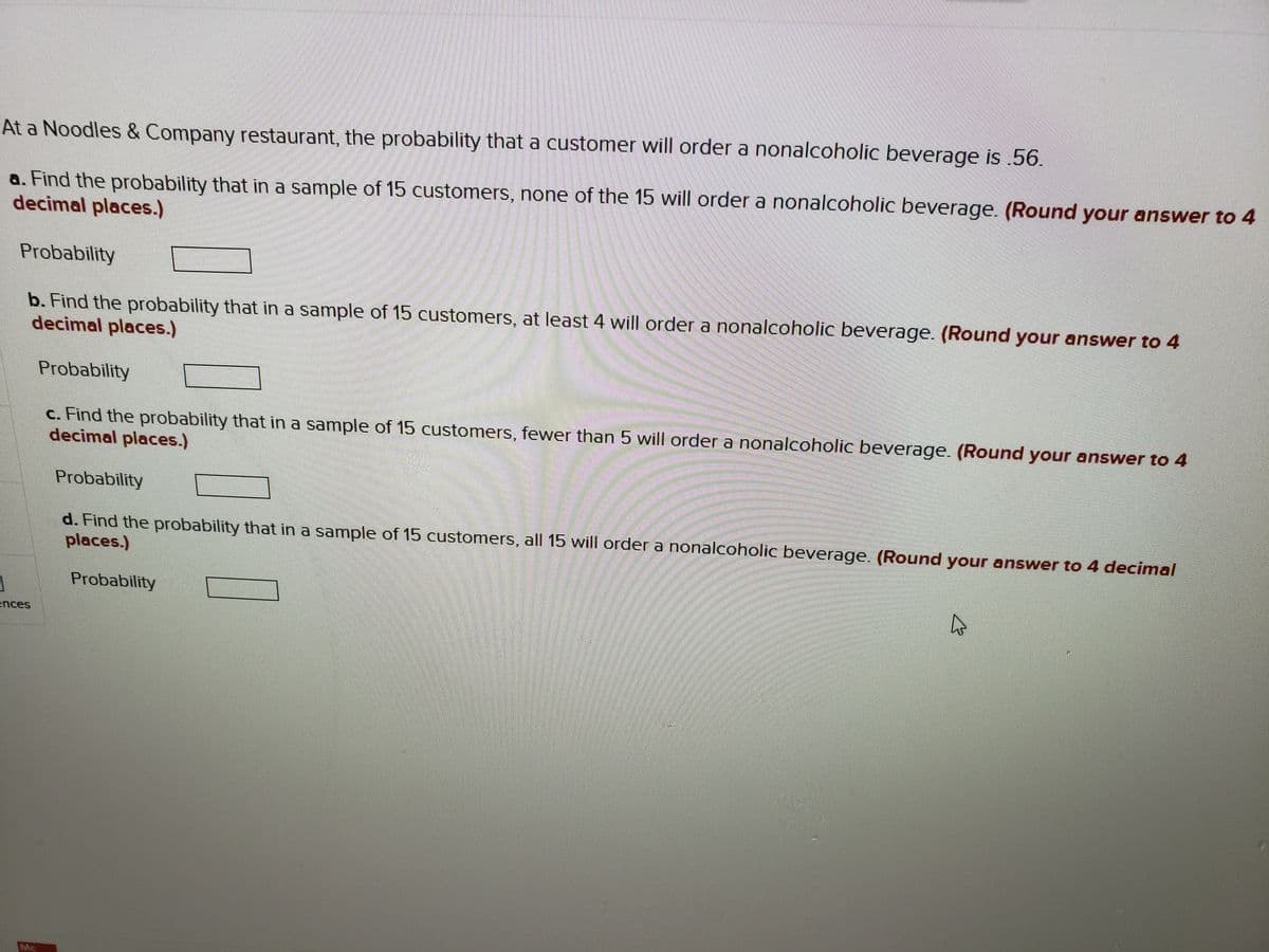 At a Noodles & Company restaurant, the probability that a customer will order a nonalcoholic beverage is .56.
a. Find the probability that in a sample of 15 customers, none of the 15 will order a nonalcoholic beverage. (Round your answer to 4
decimal places.)
Probability
b. Find the probability that in a sample of 15 customers, at least 4 will order a nonalcoholic beverage. (Round your answer to 4
decimal places.)
Probability
c. Find the probability that in a sample of 15 customers, fewer than 5 will order a nonalcoholic beverage. (Round your answer to 4
decimal places.)
Probability
d. Find the probability that in a sample of 15 customers, all 15 will order a nonalcoholic beverage. (Round your answer to 4 decimal
places.)
Probability
ences
Mc
