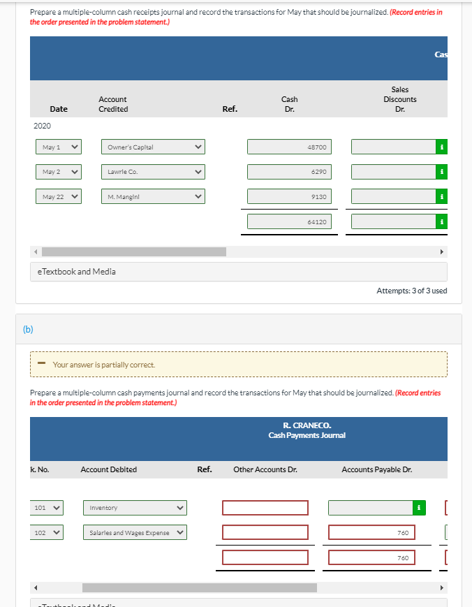 Prepare a multiple-column cash receipts journal and record the transactions for May that should be journalized. (Record entries in
the order presented in the problem statement.)
Cas
Sales
Account
Cash
Discounts
Date
Credited
Ref.
Dr.
Dr.
2020
May 1
Owner's Capital
48700
Мay 2
Lawrle Co.
6290
May 22 v
M. Mangini
9130
64120
eTextbook and Media
Attempts: 3 of 3 used
(b)
Your answer is partially correct.
Prepare a multiple-column cash payments journal and record the transactions for May that should be journalized. (Record entries
in the order presented in the problem statement.)
R. CRANECO.
Cash Payments Journal
k. No.
Account Debited
Ref.
Other Accounts Dr.
Accounts Payable Dr.
101
Inventory
102
Salarles and Wages Expense
760
760
