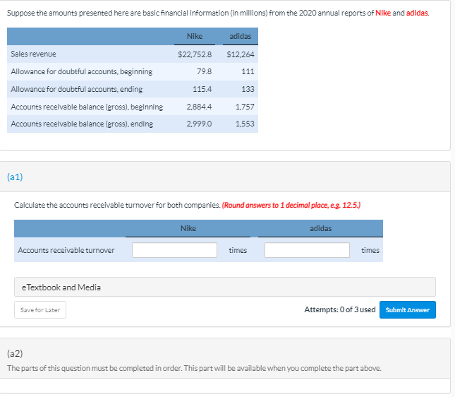 Suppose the amounts presented here are basic financial information (in millions) from the 2020 annual reports of Nike and adidas.
Nike
adidas
Sales revenue
$22,752.8
$12.264
Allowance for doubtful accounts, beginning
79.8
111
Allowance for doubtful accounts, ending
115.4
133
Accounts receivable balance (gross), beginning
2,884.4
1,757
Accounts receivable balance (gross), ending
2,999.0
1,553
(a1)
Calculate the accounts receivable turnover for both companies. (Round answers to 1 decimal place, eg. 12.5.)
Nike
adidas
Accounts receivable turnover
times
times
eTextbook and Media
Save for Later
Attempts: 0 of 3 used
Submit Answer
(a2)
The parts of this question must be completed in order. This part will be available when you complete the part above.
