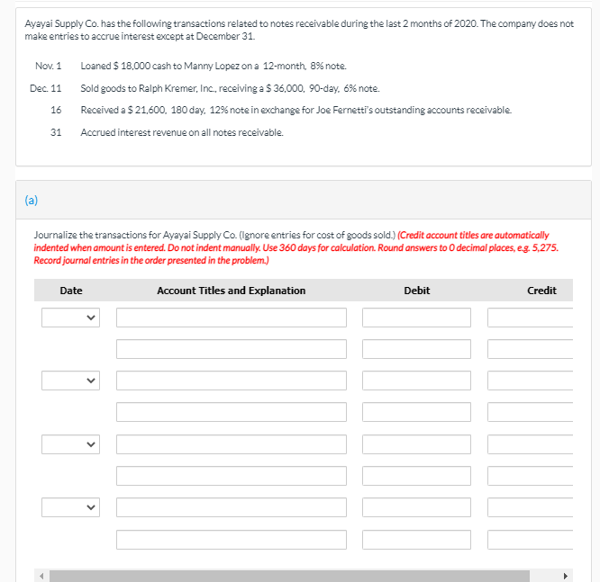 Ayayai Supply Co. has the following transactions related to notes receivable during the last 2 months of 2020. The company does not
make entries to accrue interest except at December 31.
Nov. 1
Loaned $ 18,000 cash to Manny Lopez on a 12-month, 8% note.
Dec. 11
Sold goods to Ralph Kremer, Inc, receiving a $ 36,000, 90-day, 6% note.
16
Received a $ 21,600, 180 day. 12% note in exchange for Joe Fernetti's outstanding accounts receivable.
31
Accrued interest revenue on all notes receivable.
(a)
Journalize the transactions for Ayayai Supply Co. (lgnore entries for cost of goods sold.) (Credit account titles are automatically
indented when amount is entered. Do not indent manually. Use 360 days for calculation. Round answers to O decimal places, eg. 5,275.
Record journal entries in the order presented in the problem.)
Date
Account Titles and Explanation
Debit
Credit
