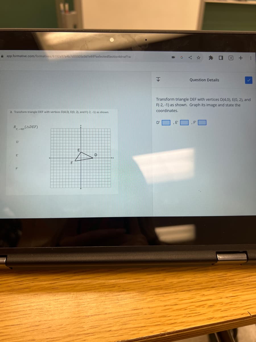 app.formative.com/formatives/6192a97a4b7d55505c0d1e69?selectedSectionid=wflw
2. Transform triangle DEF with vertices D(4,0). E(0, 2), and F(-2, -1) as shown.
RF-90-(ADEF)
D
E
A
D
I
G
D'
■
Question Details
Transform triangle DEF with vertices D(4,0), E(0, 2), and
F(-2, -1) as shown. Graph its image and state the
coordinates.
F
4 + :