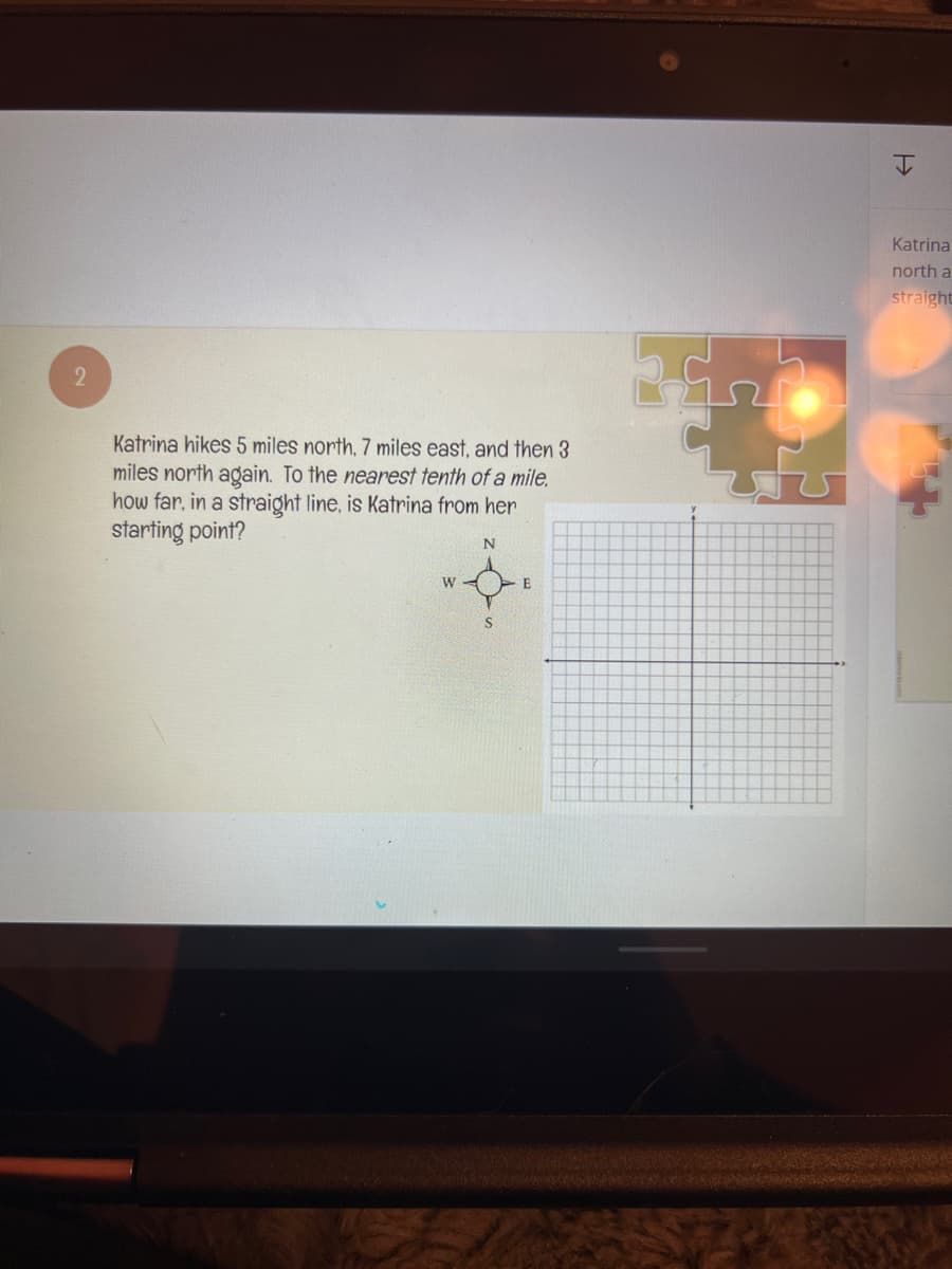 2
Katrina hikes 5 miles north, 7 miles east, and then 3
miles north again. To the nearest tenth of a mile.
how far, in a straight line, is Katrina from her
starting point?
N
W
S
E
H
Katrinal
north a
straight
5