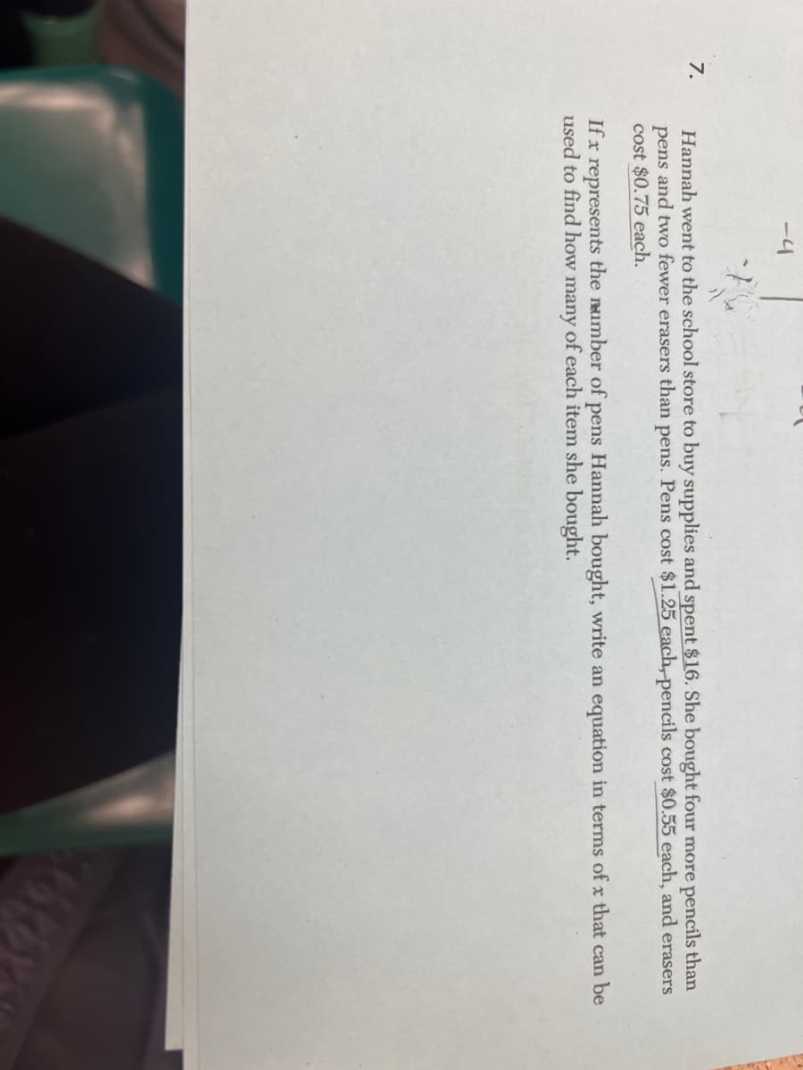 7.
-4
Hannah went to the school store to buy supplies and spent $16. She bought four more pencils than
pens and two fewer erasers than pens. Pens cost $1.25 each, pencils cost $0.55 each, and erasers
cost $0.75 each.
If x represents the number of pens Hannah bought, write an equation in terms of x that can be
used to find how many of each item she bought.