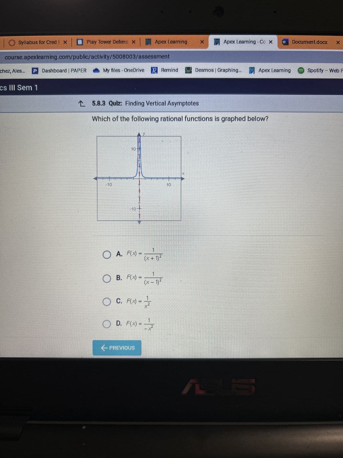 Syllabus for Cred FX
BPlay Tower Defens X
course.apexlearning.com/public/activity/5008003/assessment
chez, Ales... P Dashboard | PAPER
cs III Sem 1
Apex Learning
My files - OneDrive R Remind
1
O
○ A. F(x) = (x + 1)²
1
OB. F(x)= (x - 1)²
OC. F(x)=1/
OD. F(x)=
← PREVIOUS
15.8.3 Quiz: Finding Vertical Asymptotes
Which of the following rational functions is graphed below?
1
x Apex Learning - Co x
Desmos | Graphing.
Apex Learning
ASUS
Document.docx
Spotify - Web F