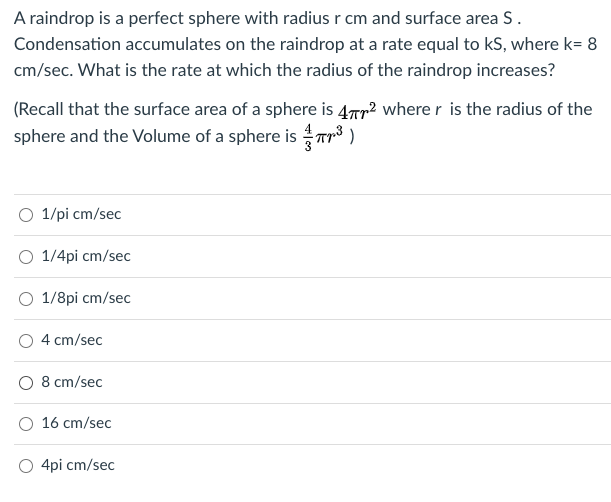 A raindrop is a perfect sphere with radius r cm and surface area S.
Condensation accumulates on the raindrop at a rate equal to kS, where k= 8
cm/sec. What is the rate at which the radius of the raindrop increases?
(Recall that the surface area of a sphere is 4Tr? wherer is the radius of the
sphere and the Volume of a sphere is Tr3 )
O 1/pi cm/sec
O 1/4pi cm/sec
1/8pi cm/sec
4 cm/sec
O 8 cm/sec
O 16 cm/sec
O 4pi cm/sec
