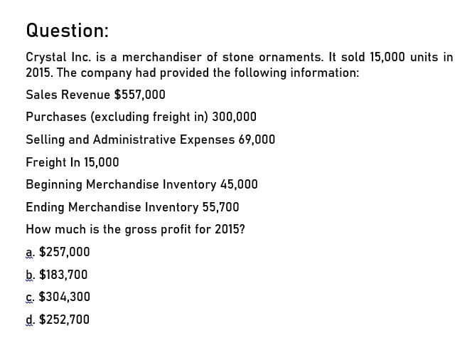 Question:
Crystal Inc. is a merchandiser of stone ornaments. It sold 15,000 units in
2015. The company had provided the following information:
Sales Revenue $557,000
Purchases (excluding freight in) 300,000
Selling and Administrative Expenses 69,000
Freight In 15,000
Beginning Merchandise Inventory 45,000
Ending Merchandise Inventory 55,700
How much is the gross profit for 2015?
a. $257,000
b. $183,700
c. $304,300
d. $252,700