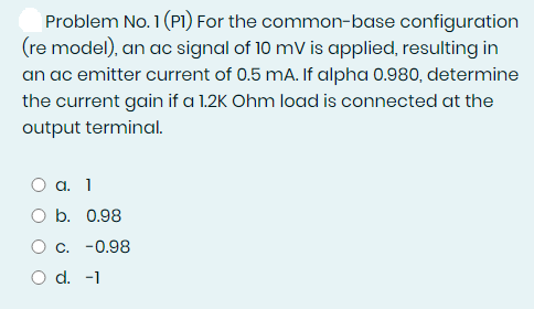 Problem No. 1 (PI) For the common-base configuration
(re model), an ac signal of 10 mV is applied, resulting in
an ac emitter current of 0.5 mA. If alpha 0.980, determine
the current gain if a 1.2K Ohm load is connected at the
output terminal.
Оа. 1
O b. 0.98
О с. -0.98
O d. -1
