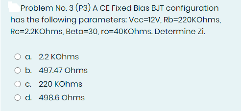 Problem No. 3 (P3) A CE Fixed Bias BJT configuration
has the following parameters: Vcc=12V, Rb=220KOhms,
Rc=2.2KOhms, Beta=30, ro=40KOhms. Determine Zi.
a. 2.2 KOhms
O b. 497.47 Ohms
O c. 220 KOhms
O d. 498.6 Ohms
