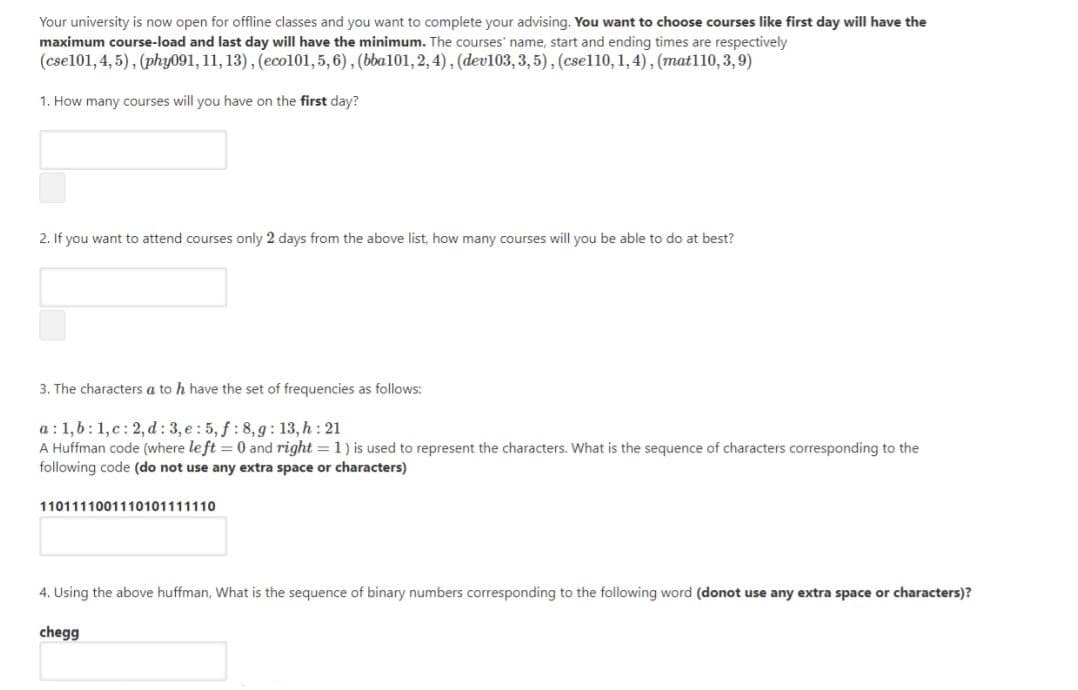 Your university is now open for offline classes and you want to complete your advising. You want to choose courses like first day will have the
maximum course-load and last day will have the minimum. The courses' name, start and ending times are respectively
(cse101, 4, 5), (phy091, 11, 13), (ecol101,5,6), (bba101, 2, 4), (dev103,3, 5), (csel10, 1,4), (mat110, 3,9)
1. How many courses will you have on the first day?
2. If you want to attend courses only 2 days from the above list, how many courses will you be able to do at best?
3. The characters a to h have the set of frequencies as follows:
a : 1,6:1,c: 2, d : 3, e : 5, f: 8,g: 13, h : 21
A Huffman code (where le ft = 0 and right = 1) is used to represent the characters. What is the sequence of characters corresponding to the
following code (do not use any extra space or characters)
1101111001110101111110
4. Using the above huffman, What is the sequence of binary numbers corresponding to the following word (donot use any extra space or characters)?
chegg
