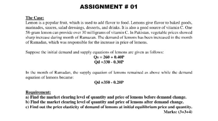 ASSIGNMENT # 01
The Case:
Lemon is a popular fruit, which is used to add flavor to food. Lemons give flavor to baked goods,
marinades, sauces, salad dressings, desserts, and drinks. It is also a good source of vitamin C. One
58-gram lemon can provide over 30 milligrams of vitamin C. In Pakistan, vegetable prices showed
sharp increase during month of Ramazan. The demand of lemons has been increased in the month
of Ramadan, which was responsible for the increase in price of lemons.
Suppose the initial demand and supply cquations of lemons are given as follows:
Qs = 260 + 0.40P
Qd =330 - 0.30P
In the month of Ramadam, the supply cquation of lemons remained as above while the demand
equation of lemons became:
Qd = 350 - 0.20P
Requirement:
a) Find the market clearing level of quantity and price of lemons before demand change.
b) Find the market clearing level of quantity and price of lemons after demand change.
c) Find out the price elasticity of demand of lemons at initial equilibrium price and quantity.
Marks: (3+3+4)
