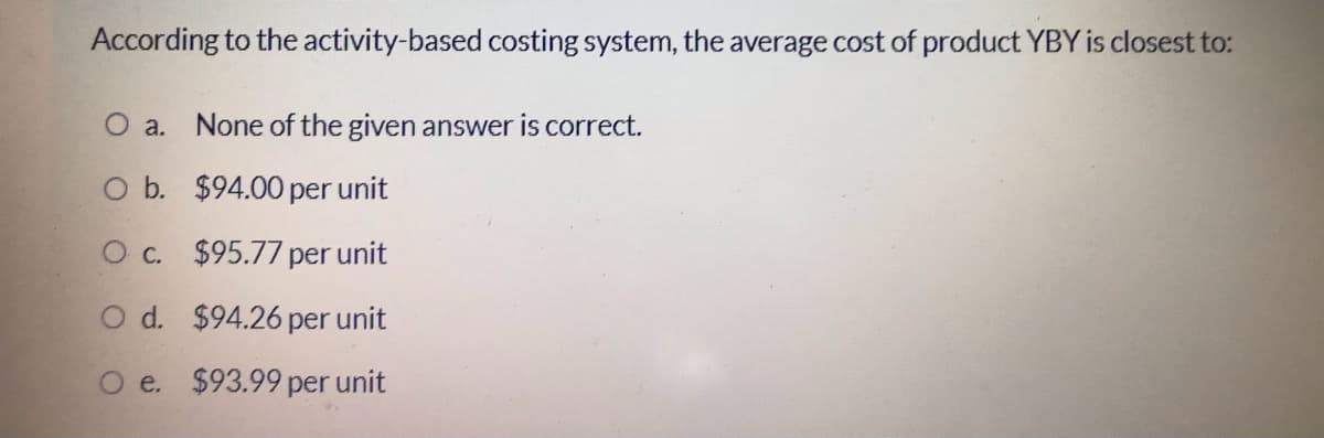 According to the activity-based costing system, the average cost of product YBY is closest to:
O a. None of the given answer is correct.
O b. $94.00 per unit
Oc. $95.77 per unit
O d. $94.26 per unit
O e. $93.99 per unit
