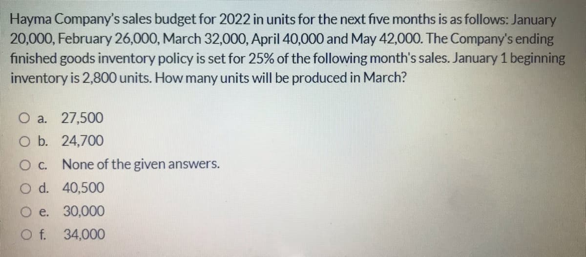 Hayma Company's sales budget for 2022 in units for the next five months is as follows: January
20,000, February 26,000, March 32,000, April 40,000 and May 42,000. The Company's ending
finished goods inventory policy is set for 25% of the following month's sales. January 1 beginning
inventory is 2,800 units. How many units will be produced in March?
a. 27,500
b. 24,700
O c. None of the given answers.
d. 40,500
e. 30,000
O f. 34,000
