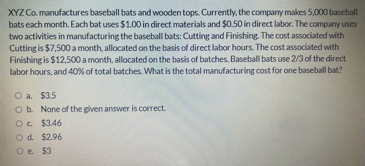 XYZ Co. manufactures baseball bats and wooden tops. Currently, the company makes 5,000 baseball
bats each month. Each bat uses $1.00 in direct materials and $0.50 in direct labor. The company uses
two activities in manufacturing the baseball bats: Cutting and Finishing. The cost associated with
Cutting is $7,500 a month, allocated on the basis of direct labor hours. The cost associated with
Finishing is $12,500 a month, allocated on the basis of batches. Baseball bats use 2/3 of the direct
labor hours, and 40% of total batches. What is the total manufacturing cost for one baseball bat?
a. $3.5
O b. None of the given answer is correct.
O c. $3.46
d. $2.96
e.
$3
