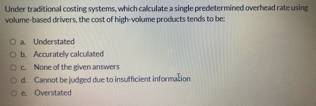 Under traditional costing systems, which calculate a single predetermined overhead rate using
volume-based drivers, the cost of high-volume products tends to be:
O a. Understated
b. Accurately calculated
C.
None of the given answers
d. Cannot be judged due to insufficient information
e. Overstated
