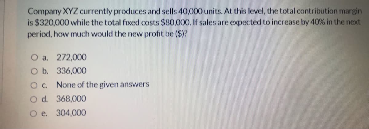 Company XYZ currently produces and sells 40,000 units. At this level, the total contribution margin
is $320,000 while the total fixed costs $80,000. If sales are expected to increase by 40% in the next.
period, how much would the new profit be ($)?
O a. 272,000
O b. 336,000
Oc. None of the given answers
O d. 368,000
O e. 304,000
