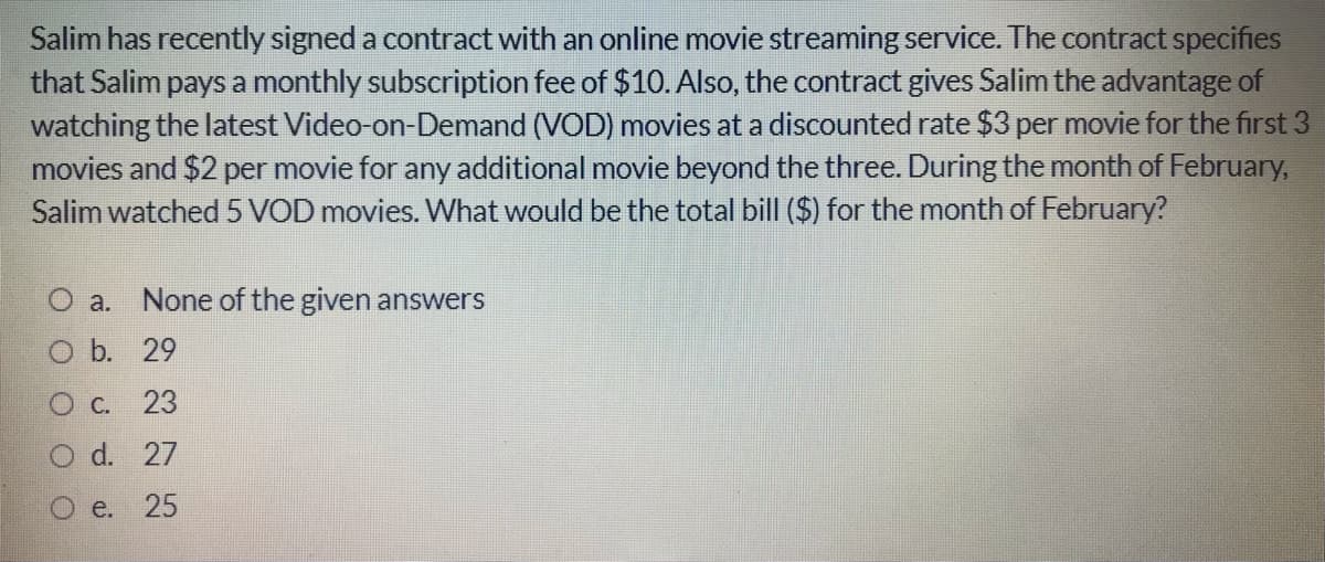 Salim has recently signed a contract with an online movie streaming service. The contract specifies
that Salim pays a monthly subscription fee of $10. Also, the contract gives Salim the advantage of
watching the latest Video-on-Demand (VOD) movies at a discounted rate $3 per movie for the first 3
movies and $2 per movie for any additional movie beyond the three. During the month of February,
Salim watched 5 VOD movies. What would be the total bill ($) for the month of February?
O a. None of the given answers
b. 29
O C. 23
O d. 27
O e. 25
