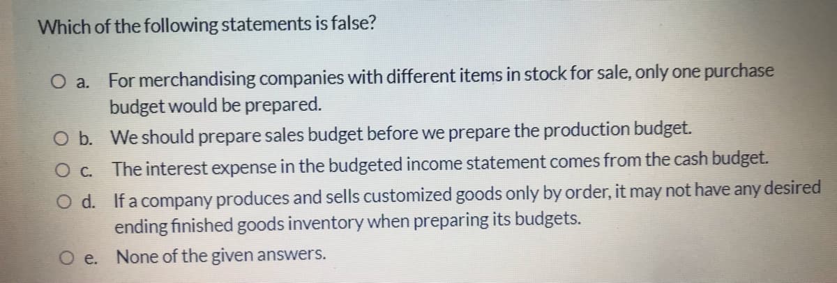 Which of the following statements is false?
O a. For merchandising companies with different items in stock for sale, only one purchase
budget would be prepared.
O b. We should prepare sales budget before we prepare the production budget.
O c. The interest expense in the budgeted income statement comes from the cash budget.
desired
d. If a company produces and sells customized goods only by order, it may not have
ending finished goods inventory when preparing its budgets.
any
O e. None of the given answers.
