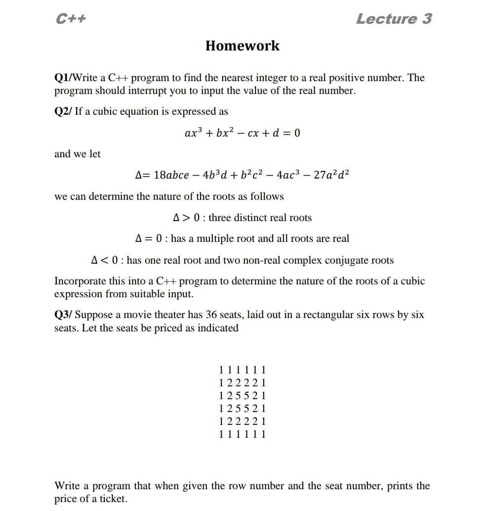 C++
Lecture 3
Homework
Q1/Write a C++ program to find the nearest integer to a real positive number. The
program should interrupt you to input the value of the real number.
Q2/ If a cubic equation is expressed as
ax3 + bx2 - cx + d = 0
and we let
A= 18abce – 4b3d + b?c2 – 4ac3 – 27a?d?
we can determine the nature of the roots as follows
A> 0: three distinct real roots
A = 0: has a multiple root and all roots are real
A<0: has one real root and two non-real complex conjugate roots
Incorporate this into a C++ program to determine the nature of the roots of a cubic
expression from suitable input.
Q3/ Suppose a movie theater has 36 seats, laid out in a rectangular six rows by six
seats. Let the seats be priced as indicated
111111
122221
125521
125521
122221
111111
Write a program that when given the row number and the seat number, prints the
price of a ticket.
