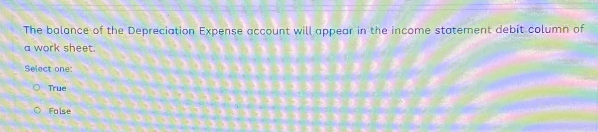 The balance of the Depreciation Expense account will appear in the income statement debit column of
a work sheet.
Select one:
O True
O False
