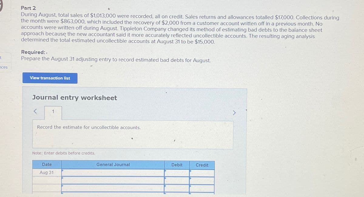 t
nces
Part 2
During August, total sales of $1,013,000 were recorded, all on credit. Sales returns and allowances totalled $17,000. Collections during
the month were $863,000, which included the recovery of $2,000 from a customer account written off in a previous month. No
accounts were written off during August. Tippleton Company changed its method of estimating bad debts to the balance sheet
approach because the new accountant said it more accurately reflected uncollectible accounts. The resulting aging analysis
determined the total estimated uncollectible accounts at August 31 to be $15,000.
Required:
Prepare the August 31 adjusting entry to record estimated bad debts for August.
View transaction list
Journal entry worksheet
1
Record the estimate for uncollectible accounts.
Note: Enter debits before credits.
Date
Aug 31
General Journal
Debit
Credit