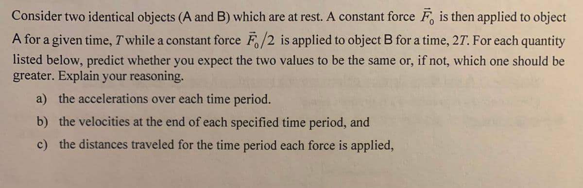 Consider two identical objects (A and B) which are at rest. A constant force F, is then applied to object
A for a given time, T while a constant force F/2 is applied to object B for a time, 27. For each
quantity
listed below, predict whether you expect the two values to be the same or, if not, which one should be
greater. Explain your reasoning.
a) the accelerations over each time period.
b) the velocities at the end of each specified time period, and
c) the distances traveled for the time period each force is applied,
