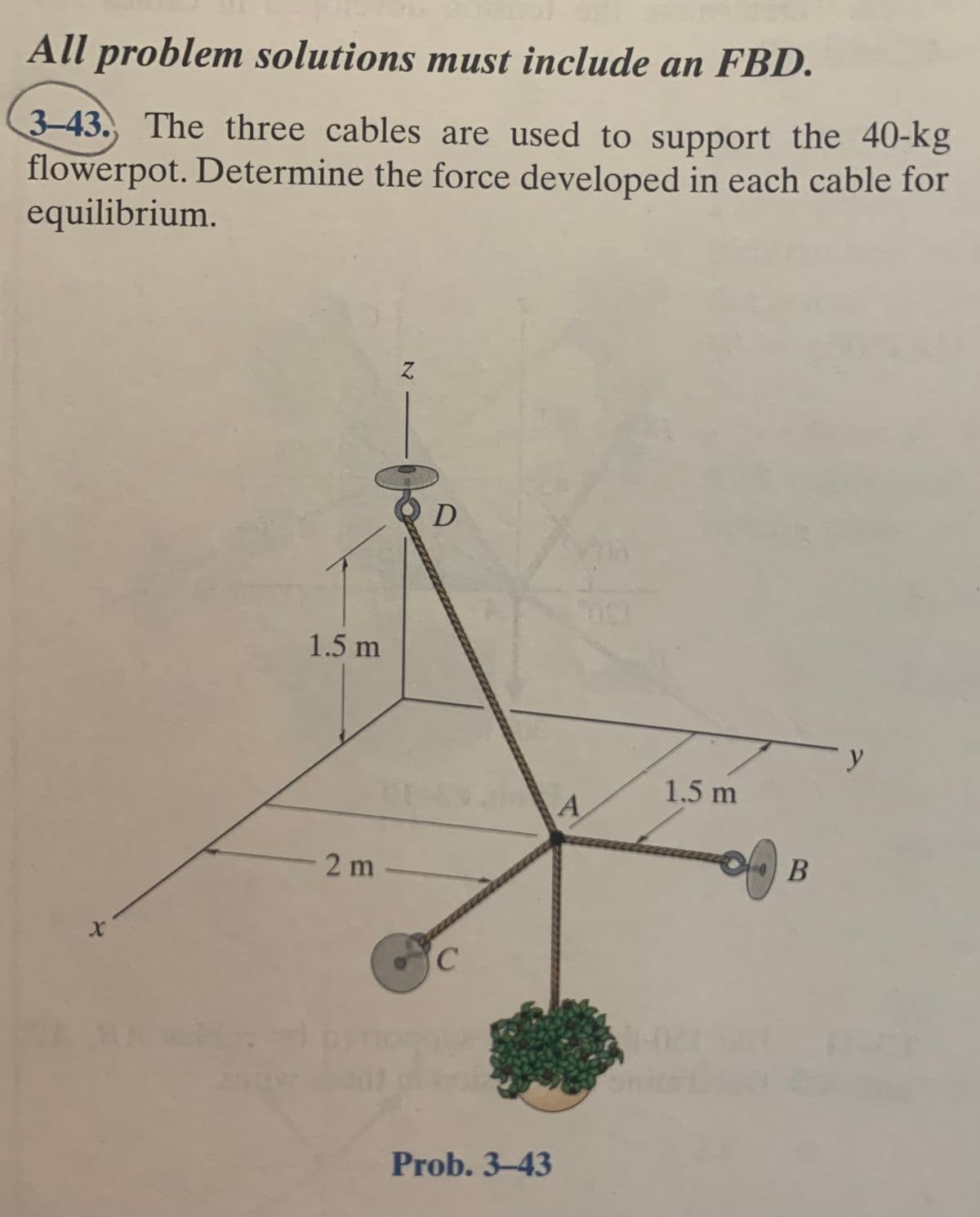 All problem solutions must include an FBD.
3-43. The three cables are used to support the 40-kg
flowerpot. Determine the force developed in each cable for
equilibrium.
D
1.5 m
1.5 m
2 m
В
Prob. 3-43
