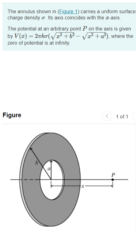 The annulus shown in (Figure 1) carries a uniform surface
charge density o. Its axis coincides with the a-axis.
The potential at an arbitrary point P on the axis is given
by V(æ) = 27ko(/x² +b² – Væ2 + a²), where the
zero of potential is at infinity.
Figure
1 of 1
