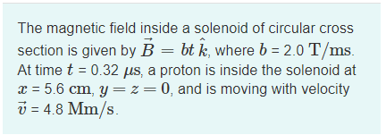 The magnetic field inside a solenoid of circular cross
section is given by B = bt k, where b = 2.0 T/ms.
At time t = 0.32 µs, a proton is inside the solenoid at
x = 5.6 cm, y = z = 0, and is moving with velocity
ý = 4.8 Mm/s.
%3|
