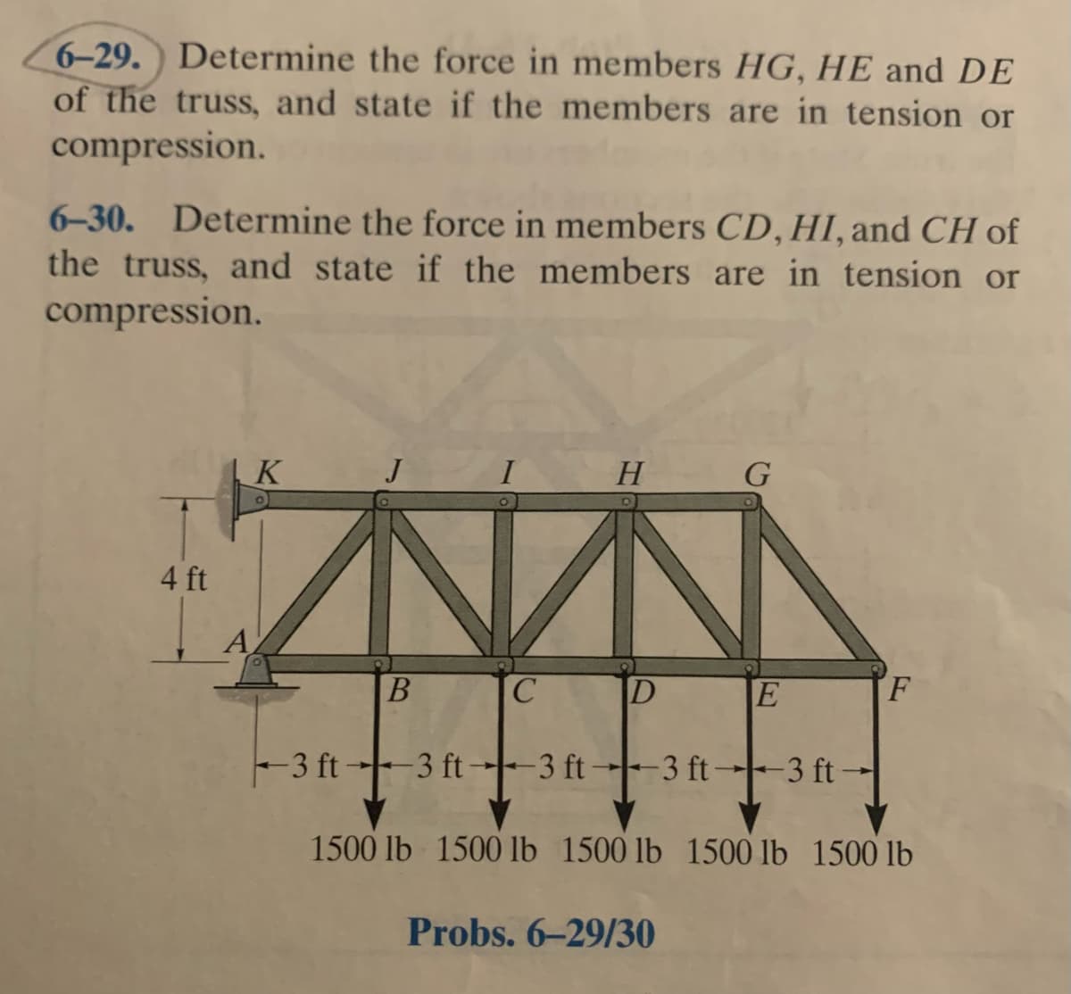 6-29. Determine the force in members HG, HE and DE
of the truss, and state if the members are in tension or
compression.
6-30. Determine the force in members CD, HI, and CH of
the truss, and state if the members are in tension or
compression.
K
I
H
G
4 ft
A
C.
|D
E
F
-3 ft --- 3 ft ---- 3 ft→--3 ft--3 ft -
3 ft 3 ft-
1500 lb 1500 lb 1500 lb 1500 lb 1500 lb
Probs. 6–29/30
